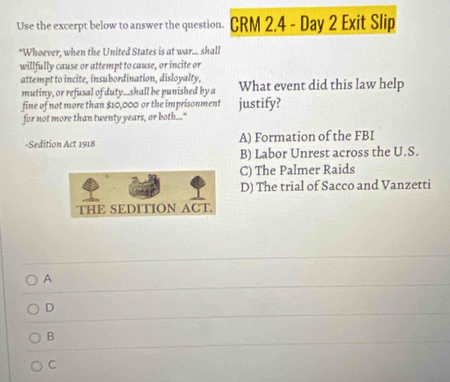 Use the excerpt below to answer the question. CRM 2.4 - Day 2 Exit Slip
“Whoever, when the United States is at war... shall
willfully cause or attempt to cause, or incite or
attempt to incite, insubordination, disloyalty, What event did this law help
mutiny, or refusal of duty...shall be punished by a
fine of not more than $10,000 or the imprisonment justify?
for not more than twenty years, or both..."
-Sedition Act 1918 A) Formation of the FBI
B) Labor Unrest across the U.S.
C) The Palmer Raids
D) The trial of Sacco and Vanzetti
A
D
B
C