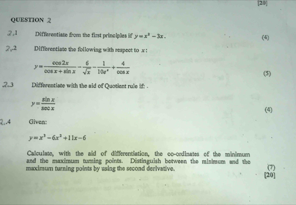 [20] 
QUESTION 2 
2,1 Differentiate from the first principles if y=x^2-3x. (4) 
2,.2 Differentiate the following with respect to x :
y= cos 2x/cos x+sin x - 6/sqrt(x) - 1/10e^x + 4/cos x 
(5) 
2.3 Differentiate with the aid of Quotient rule if: .
y= sin x/sec x 
(4) 
2..4 Given:
y=x^3-6x^2+11x-6
Calculate, with the aid of differentiation, the co-ordinates of the minimum 
and the maximum turning points. Distinguish between the minimum and the 
maximum turning points by using the second derivative. (7) 
[20]