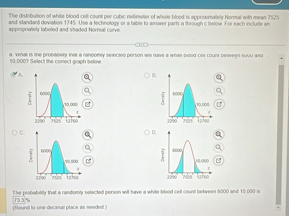 The distribution of white blood cell count per cubic millimeter of whole blood is approximately Normal with mean 7525
and standard deviation 1745. Use a technology or a table to answer parts a through c below. For each include an
appropriately labeled and shaded Normal curve.
a. What is the probability that a randomly selected person will nave a white biood cell count detween buuu and
10,000? Select the correct graph below
A. B.

C.
D.



The probability that a randomly selected person will have a white blood cell count between 6000 and 10,000 is
73.3 %
(Round to one decimal place as needed.)