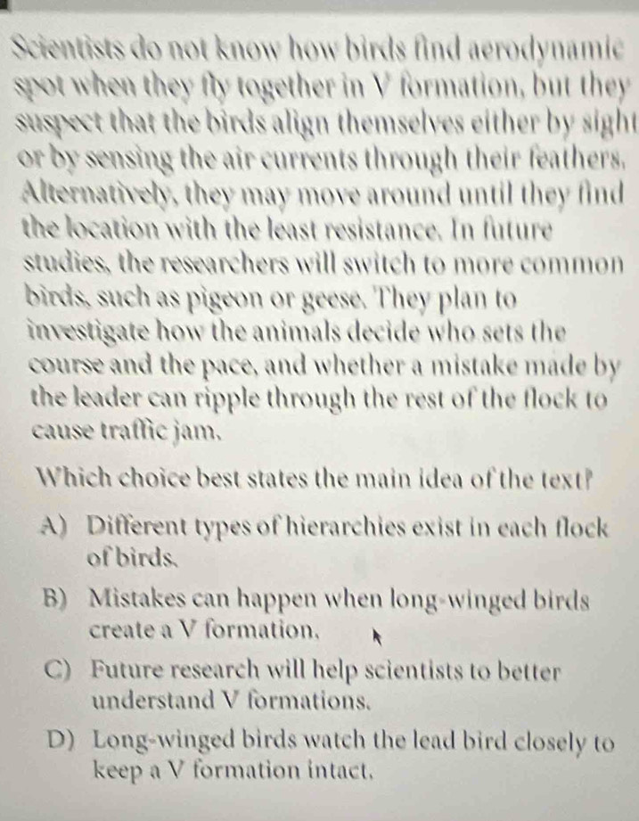 Scientists do not know how birds find aerodynamie
spot when they fly together in V formation, but they
suspect that the birds align themselves either by sight
or by sensing the air currents through their feathers.
Alternatively, they may move around until they find
the location with the least resistance. In future
studies, the researchers will switch to more common
birds, such as pigeon or geese. They plan to
investigate how the animals decide who sets the
course and the pace, and whether a mistake made by
the leader can ripple through the rest of the flock to
cause traſfic jam.
Which choice best states the main idea of the text?
A) Different types of hierarchies exist in each flock
of birds.
B) Mistakes can happen when long-winged birds
create a V formation.
C) Future research will help scientists to better
understand V formations.
D) Long-winged birds watch the lead bird closely to
keep a V formation intact.