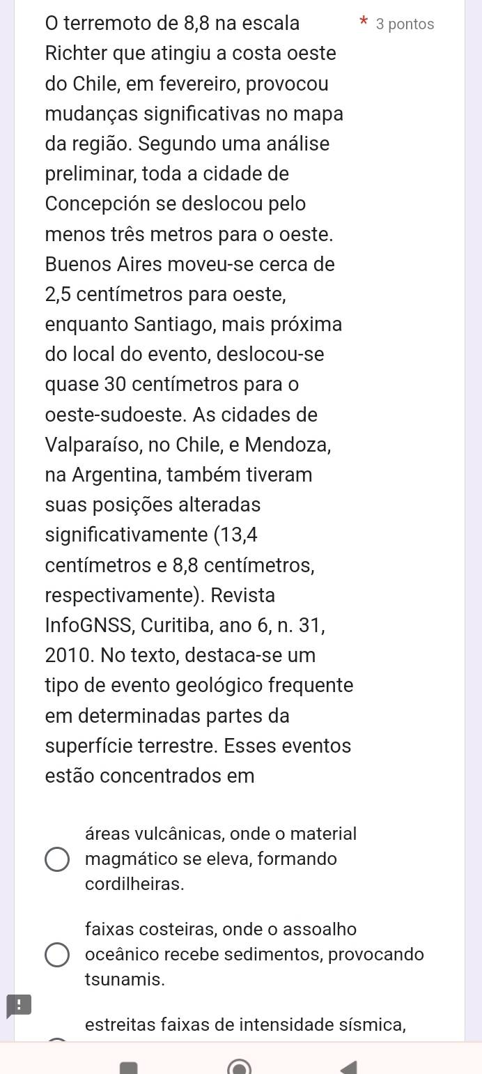 terremoto de 8,8 na escala 3 pontos
Richter que atingiu a costa oeste
do Chile, em fevereiro, provocou
mudanças significativas no mapa
da região. Segundo uma análise
preliminar, toda a cidade de
Concepción se deslocou pelo
menos três metros para o oeste.
Buenos Aires moveu-se cerca de
2,5 centímetros para oeste,
enquanto Santiago, mais próxima
do local do evento, deslocou-se
quase 30 centímetros para o
oeste-sudoeste. As cidades de
Valparaíso, no Chile, e Mendoza,
na Argentina, também tiveram
suas posições alteradas
significativamente (13,4
centímetros e 8,8 centímetros,
respectivamente). Revista
InfoGNSS, Curitiba, ano 6, n. 31,
2010. No texto, destaca-se um
tipo de evento geológico frequente
em determinadas partes da
superfície terrestre. Esses eventos
estão concentrados em
áreas vulcânicas, onde o material
magmático se eleva, formando
cordilheiras.
faixas costeiras, onde o assoalho
oceânico recebe sedimentos, provocando
tsunamis.!
estreitas faixas de intensidade sísmica,