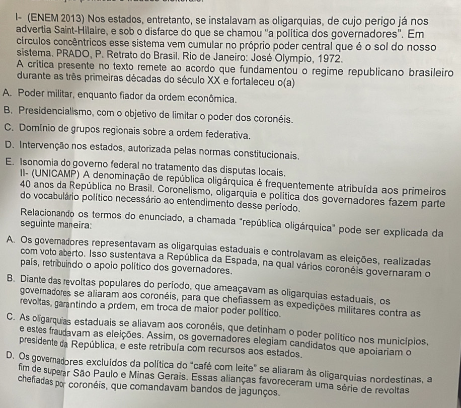 I- (ENEM 2013) Nos estados, entretanto, se instalavam as oligarquias, de cujo perigo já nos
advertia Saint-Hilaire, e sob o disfarce do que se chamou “a política dos governadores”. Em
círculos concêntricos esse sistema vem cumular no próprio poder central que é o sol do nosso
sistema. PRADO, P. Retrato do Brasil. Rio de Janeiro: José Olympio, 1972.
A crítica presente no texto remete ao acordo que fundamentou o regime republicano brasileiro
durante as três primeiras décadas do século XX e fortaleceu o(a)
A. Poder militar, enquanto fiador da ordem econômica.
B. Presidencialismo, com o objetivo de limitar o poder dos coronéis.
C. Domínio de grupos regionais sobre a ordem federativa.
D. Intervenção nos estados, autorizada pelas normas constitucionais.
E. Isonomia do governo federal no tratamento das disputas locais.
II- (UNICAMP) A denominação de república oligárquica é frequentemente atribuída aos primeiros
40 anos da República no Brasil. Coronelismo, oligarquia e política dos governadores fazem parte
do vocabulário político necessário ao entendimento desse período.
Relacionando os termos do enunciado, a chamada “república oligárquica" pode ser explicada da
seguinte mañeira:
A. Os governadores representavam as oligarquias estaduais e controlavam as eleições, realizadas
com voto aberto. Isso sustentava a República da Espada, na qual vários coronéis governaram o
país, retribuindo o apoio político dos governadores.
B. Diante das revoltas populares do período, que ameaçavam as oligarquias estaduais, os
governadores se aliaram aos coronéis, para que chefiassem as expedições militares contra as
revoltas, garantindo a ordem, em troca de maior poder político.
C. As oligarquias estaduais se aliavam aos coronéis, que detinham o poder político nos municípios,
e estes fraudavam as eleições. Assim, os governadores elegiam candidatos que apoiariam o
presidente da República, e este retribuía com recursos aos estados.
D. Os governadores excluídos da política do “café com leite” se aliaram às oligarquias nordestinas, a
fim de superar São Paulo e Minas Gerais. Essas alianças favoreceram uma série de revoltas
chefiadas por coronéis, que comandavam bandos de jagunços.