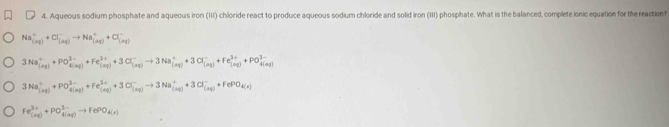 Aqueous sodium phosphate and aqueous iron (III) chloride react to produce aqueous sodium chloride and solid iron (III) phosphate. What is the balanced, complete ionic equation for the reaction?
Na_((aq))^++Cl_((aq))^-to Na_((aq))^++Cl_((aq))^-
3Na_((aq))^++PO_(4(aq))^(3-)+Fe_((aq))^(3+)+3Cl_((aq))^-to 3Na_((aq))^++3Cl_((aq))^-+Fe_((aq))^(3+)+PO_(4(aq))^(3-)
3Na_((aq))^++PO_(4(aq))^(3-)+Fe_((aq))^(3+)+3Cl_((aq))^-to 3Na_((aq))^++3Cl_((aq))^-+FePO_4(s)
Fe_((aq))^(3+)+PO_(4(aq))^(3-)to FePO_4(s)