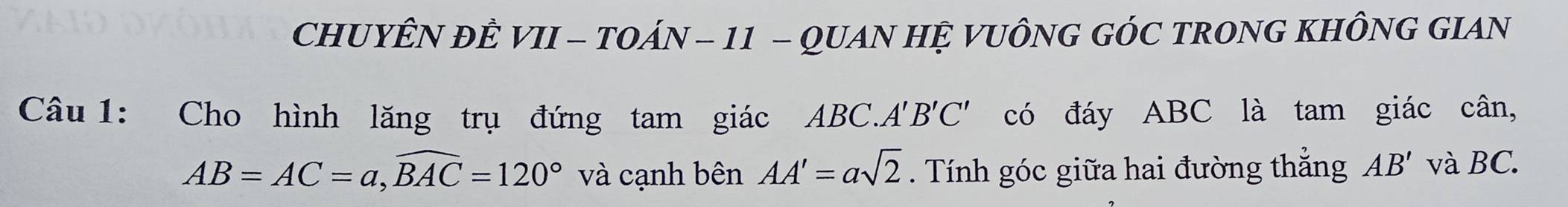 CHUYÊN ĐÊ VII - TOÁN - 11 - QUAN HỆ VUÔNG GÓC TRONG KHÔNG GIAN 
Câu 1: Cho hình lăng trụ đứng tam giác ABC.. A'B'C' có đáy ABC là tam giác cân,
AB=AC=a, widehat BAC=120° và cạnh bên AA'=asqrt(2). Tính góc giữa hai đường thẳng AB' và BC.