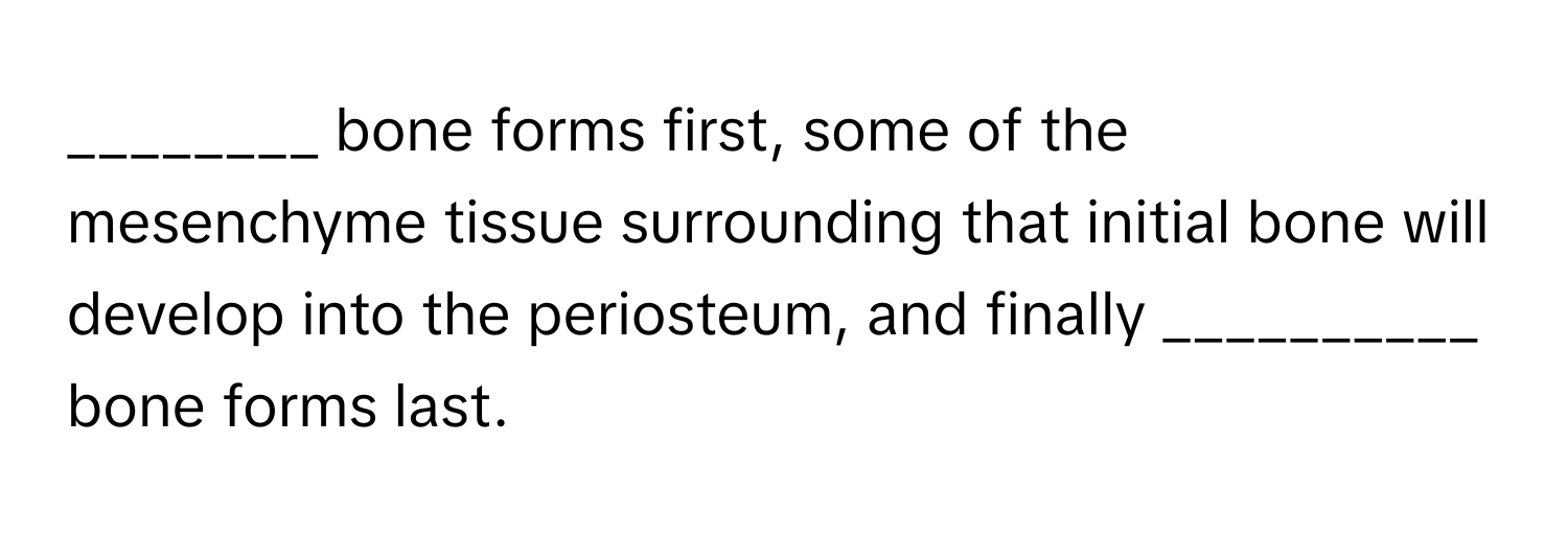 bone forms first, some of the mesenchyme tissue surrounding that initial bone will develop into the periosteum, and finally __________ bone forms last.