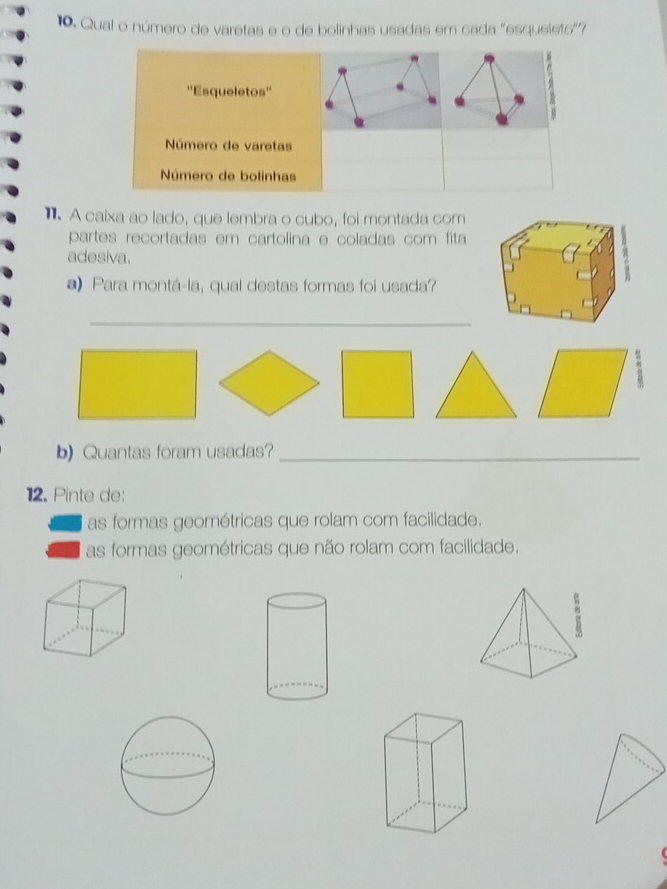 Qual o número de varetas e o de bolinhas usadas em cada "esqueieto"?
1 A caixa ao lado, que lembra o cubo, foi montada com
partes recortadas em cartolina e coladas com fita
adesiva.
) Para montá-la, qual destas formas foi usada?
_
b) Quantas foram usadas?_
12. Pinte de:
as formas geométricas que rolam com facilidade.
as formas geométricas que não rolam com facilidade.