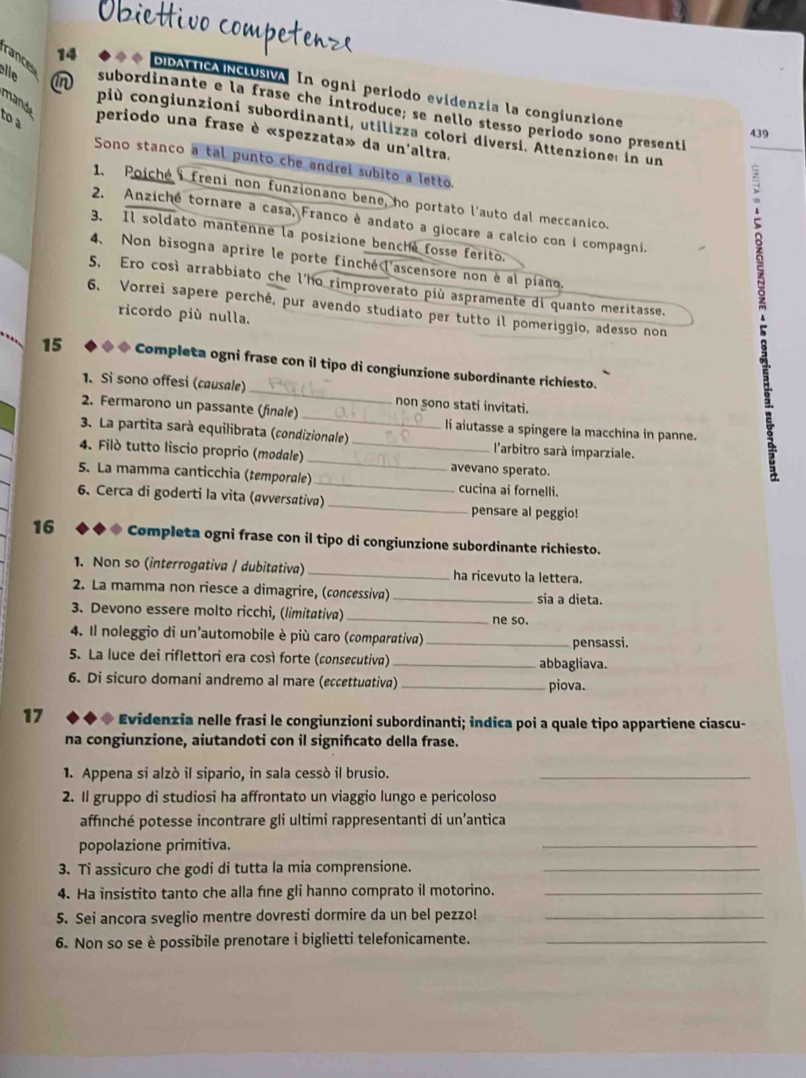 rance
14
elle in
DIDALTICAINCLUSIVA In ogni periodo evidenzía la congiunzione
mand
subordinante e la frase che introduce; se nello stesso período sono presenti
più congiunzioni subordinanti, utilizza colori diversi. Attenzione: in un
439
to a periodo una frase è «spezzata» da un'altra.
Sono stanco a tal punto che andrei subito a letto.
1. Poiché i freni non funzionano bene, ho portato l'auto dal meccanico.
2. Anziché tornare a casa, Franco è andato a giocare a calcio con i compagni.
3. Il soldato mantenne la posizione benche fosse ferito.
4. Non bisogna aprire le porte finché l'ascensore non è al piano.
。
5. Ero così arrabbiato che l'ho rimproverato più aspramente di quanto meritasse.
6. Vorrei sapere perché, pur avendo studiato per tutto il pomeriggio, adesso non
ricordo più nulla.
_
15 ◆ ◆ ◆ Completa ogni frase con il tipo di congiunzione subordinante richiesto.
1. Si sono offesi (causale)
non sono stati invitati.
2. Fermarono un passante (finale) _li aiutasse a spingere la macchina in panne.
3. La partita sarà equilibrata (condizionale)  l'arbitro sarà imparziale.
4. Filò tutto liscio proprio (modale) __avevano sperato.
5. La mamma canticchia (temporale) _cucina ai fornelli.
6. Cerca di goderti la vita (avversativa) _pensare al peggio!
16 ◆◆◆ Completa ogni frase con il tipo di congiunzione subordinante richiesto.
1. Non so (interrogativa / dubitativa) _ha ricevuto la lettera.
2. La mamma non riesce a dimagrire, (concessiva)_ sia a dieta.
3. Devono essere molto ricchi, (limitativa) _ne so.
4. Il noleggio di un'automobile è più caro (comparativa)_
pensassi.
5. La luce dei riflettori era così forte (consecutiva) _abbagliava.
6. Di sicuro domani andremo al mare (eccettuativa) _piova.
17 Evidenzia nelle frasi le congiunzioni subordinanti; indica poi a quale tipo appartiene ciascu-
na congiunzione, aiutandoti con il signifıcato della frase.
1. Appena si alzò il sipario, in sala cessò il brusio._
2. Il gruppo di studiosi ha affrontato un viaggio lungo e pericoloso
affinché potesse incontrare gli ultimi rappresentanti di un’antica
popolazione primitiva.
_
3. Ti assicuro che godi di tutta la mia comprensione._
4. Ha insistito tanto che alla fine gli hanno comprato il motorino._
5. Sei ancora sveglio mentre dovresti dormire da un bel pezzo!_
6. Non so se è possibile prenotare i biglietti telefonicamente._