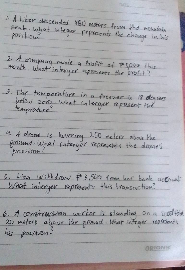 A hiker descended 480 meters from the mountain 
peak. What integer represents the change in his 
position? 
2. A company made a Profit of spoe this 
month. What interger represents the profit? 
3. The temperature in a frezer is 18 degrees
below zero. What interger represent the 
temprature? 
4. A drone is hovering 250 meters above the 
ground. What interger represents the drone's 
position? 
5. Lisa Withdraw 3, 500 from her bank actount. 
What interger represents this transaction? 
6. A construction worker is standing on a scaffold
20 meters above the ground. What integer represent 
his position?