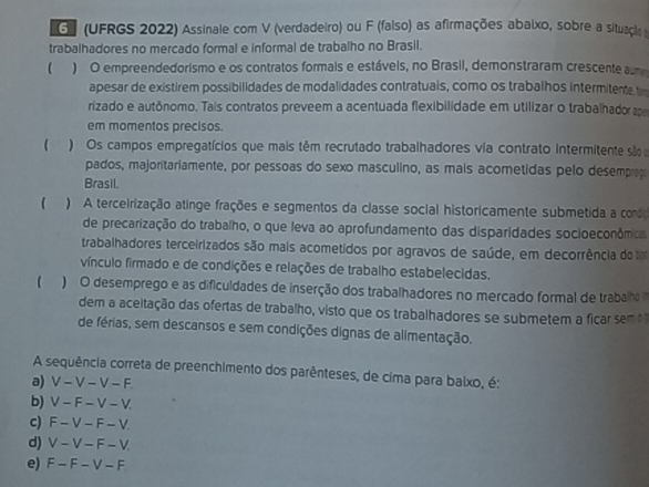 (UFRGS 2022) Assinale com V (verdadeiro) ou F (falso) as afirmações abaixo, sobre a situaçãos
trabalhadores no mercado formal e informal de trabalho no Brasil.
 ) O empreendedorismo e os contratos formais e estáveis, no Brasil, demonstraram crescente a
apesar de existirem possibilidades de modalidades contratuais, como os trabalhos intermitente t
rizado e autônomo. Tais contratos preveem a acentuada flexibilidade em utilizar o trabalhado p
em momentos precisos.
 ) Os campos empregatícios que mais têm recrutado trabalhadores via contrato intermitente são
pados, majoritariamente, por pessoas do sexo masculino, as mais acometidas pelo desemprag
Brasil.
 ) A terceirização atinge frações e segmentos da classe social historicamente submetida a como
de precarização do trabalho, o que leva ao aprofundamento das disparidades socioeconômicas
trabalhadores terceirizados são mais acometidos por agravos de saúde, em decorrência de 
vínculo firmado e de condições e relações de trabalho estabelecidas.
( ) O desemprego e as dificuldades de inserção dos trabalhadores no mercado formal de trabalno 
dem a aceitação das ofertas de trabalho, visto que os trabalhadores se submetem a ficar sem 
de férias, sem descansos e sem condições dignas de alimentação.
A sequência correta de preenchimento dos parênteses, de cima para balxo, é:
a) V - V - V - F
b) V - F - V - V.
c) F - V - F - V
d) V - V - F - V
e) F - F - V - F