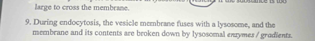 stance is to o 
large to cross the membrane. 
9. During endocytosis, the vesicle membrane fuses with a lysosome, and the 
membrane and its contents are broken down by lysosomal enzymes / gradients.