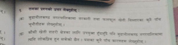 तलका प्रशनको उत्तर लेख्नुहोस्: 
(क) बुढानीलकण्ठ नगरपालिकामा तरकारी तथा फलफूल खेती विस्तारका कन पॉँच 
चुनौतीहरू लेख्नुहोस्। 
l (ख) कौसी खेती शहरी क्षेत्रका लागि उपयुकत हुँदाहुँदै पनि बुदागीलकष्ठ नगरपलिकामा 
त्यत्ति लोकप्रिय हुन सकेको ठैन। वसका कुनै पॉच कारणहरू लेख्यूहोस।