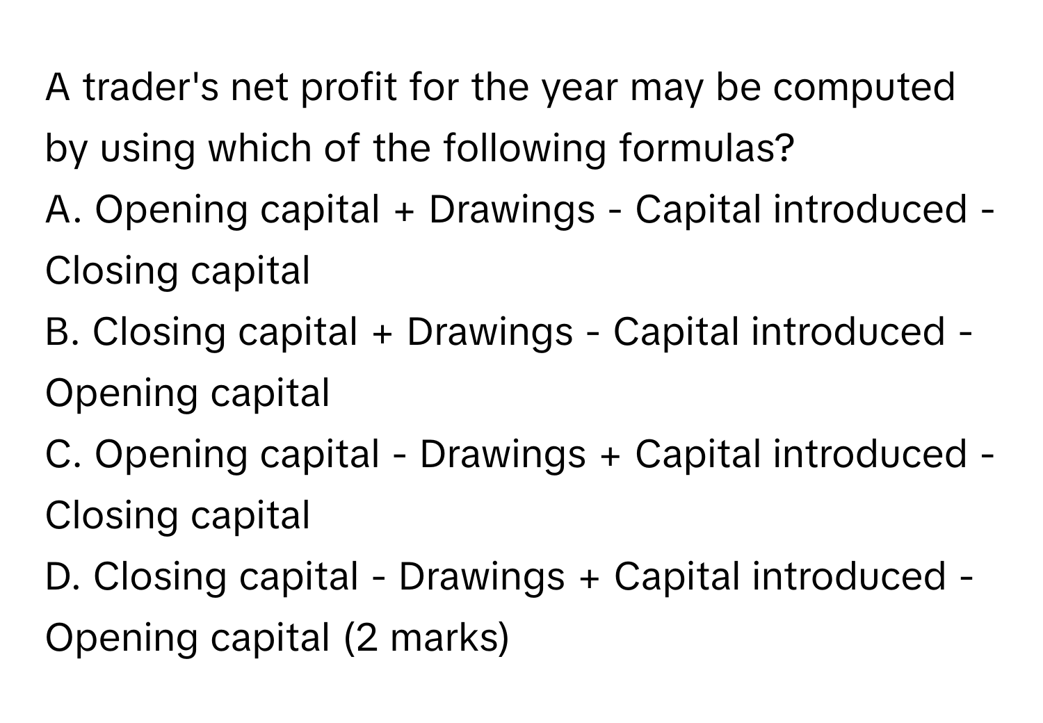 A trader's net profit for the year may be computed by using which of the following formulas?

A. Opening capital + Drawings - Capital introduced - Closing capital
B. Closing capital + Drawings - Capital introduced - Opening capital
C. Opening capital - Drawings + Capital introduced - Closing capital
D. Closing capital - Drawings + Capital introduced - Opening capital (2 marks)