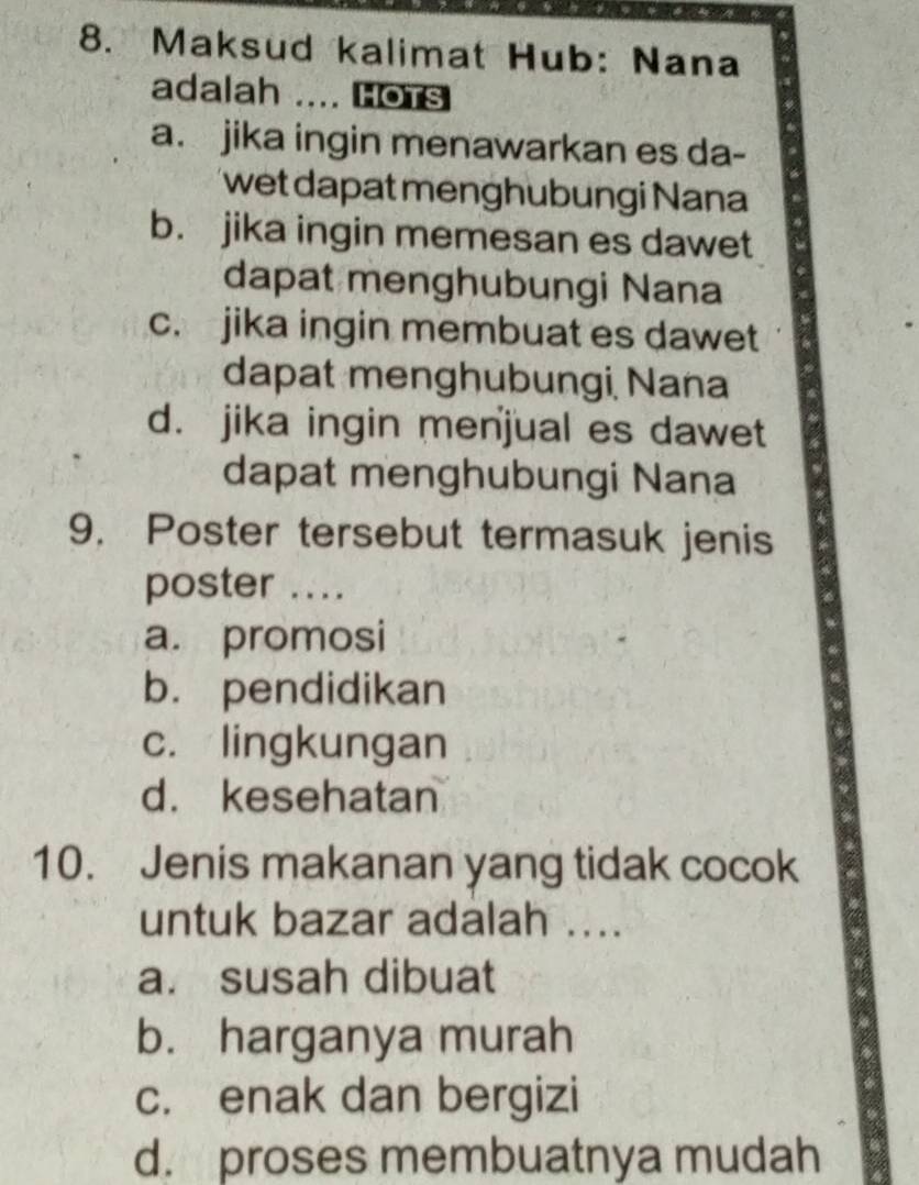 Maksud kalimat Hub: Nana
adalah .... Hots
a. jika ingin menawarkan es da-
wet dapat menghubungi Nana
b. jika ingin memesan es dawet
dapat menghubungi Nana
c. jika ingin membuat es dawet
dapat menghubungi, Nana
d. jika ingin menjual es dawet
dapat menghubungi Nana
9. Poster tersebut termasuk jenis
poster ....
a. promosi
b. pendidikan
c. lingkungan
d. kesehatan
10. Jenis makanan yang tidak cocok
untuk bazar adalah ....
a. susah dibuat
b. harganya murah
c. enak dan bergizi
d. proses membuatnya mudah