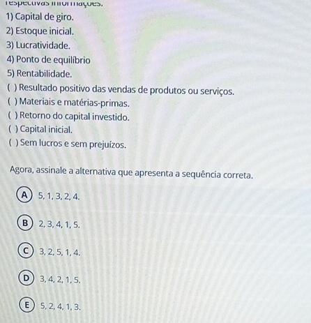 respecuvas momações.
1) Capital de giro.
2) Estoque inicial.
3) Lucratividade.
4) Ponto de equilíbrio
5) Rentabilidade.
 ) Resultado positivo das vendas de produtos ou serviços.
 ) Materiais e matérias-primas.
 ) Retorno do capital investido.
 ) Capital inicial.
 ) Sem lucros e sem prejuízos.
Agora, assinale a alternativa que apresenta a sequência correta.
A 5, 1, 3, 2, 4.
B ) 2, 3, 4, 1, 5.
C) 3, 2, 5, 1, 4.
D  3, 4, 2, 1, 5.
E  5, 2, 4, 1, 3.