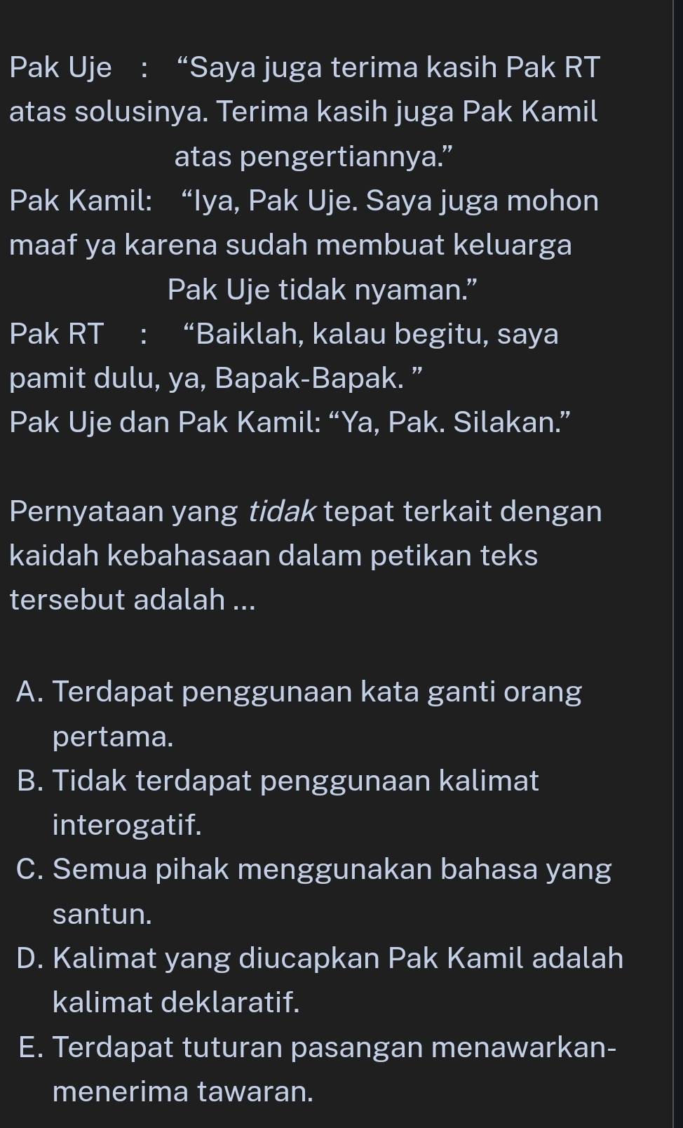 Pak Uje : “Saya juga terima kasih Pak RT
atas solusinya. Terima kasih juga Pak Kamil
atas pengertiannya.”
Pak Kamil: “Iya, Pak Uje. Saya juga mohon
maaf ya karena sudah membuat keluarga
Pak Uje tidak nyaman.”
Pak RT : “Baiklah, kalau begitu, saya
pamit dulu, ya, Bapak-Bapak. ”
Pak Uje dan Pak Kamil: “Ya, Pak. Silakan.”
Pernyataan yang tidak tepat terkait dengan
kaidah kebahasaan dalam petikan teks
tersebut adalah ...
A. Terdapat penggunaan kata ganti orang
pertama.
B. Tidak terdapat penggunaan kalimat
interogatif.
C. Semua pihak menggunakan bahasa yang
santun.
D. Kalimat yang diucapkan Pak Kamil adalah
kalimat deklaratif.
E. Terdapat tuturan pasangan menawarkan-
menerima tawaran.