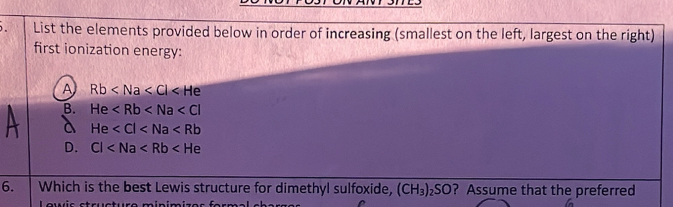 List the elements provided below in order of increasing (smallest on the left, largest on the right)
first ionization energy:
A Rb
B. He
a He
D. Cl
6. Which is the best Lewis structure for dimethyl sulfoxide, (CH_3)_2SO ? Assume that the preferred