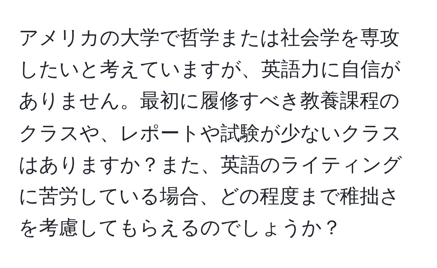 アメリカの大学で哲学または社会学を専攻したいと考えていますが、英語力に自信がありません。最初に履修すべき教養課程のクラスや、レポートや試験が少ないクラスはありますか？また、英語のライティングに苦労している場合、どの程度まで稚拙さを考慮してもらえるのでしょうか？