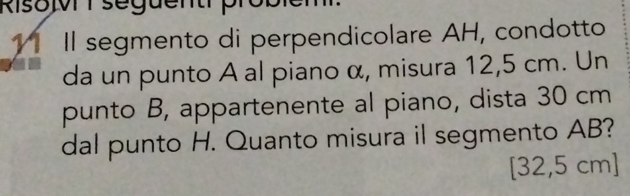 Risov seguenthp 
Il segmento di perpendicolare AH, condotto 
da un punto A al piano α, misura 12,5 cm. Un 
punto B, appartenente al piano, dista 30 cm
dal punto H. Quanto misura il segmento AB?
[32,5 cm ]