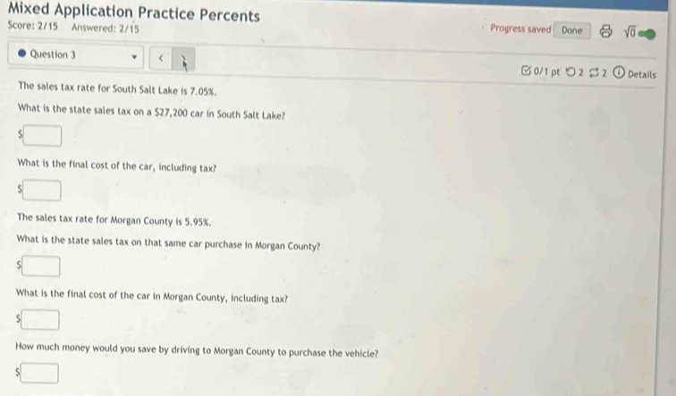 Mixed Application Practice Percents 
Score: 2/15 Answered: 2/15 Progress saved Done sqrt(0) 
Question 3 7.05%. 
What is the state sales tax on a $27,200 car in South Salt Lake? 
S 
What is the final cost of the car, including tax? 
5 
The sales tax rate for Morgan County is 5.95%. 
What is the state sales tax on that same car purchase in Morgan County? 
S 
What is the final cost of the car in Morgan County, including tax? 
S 
How much money would you save by driving to Morgan County to purchase the vehicle? 
ς