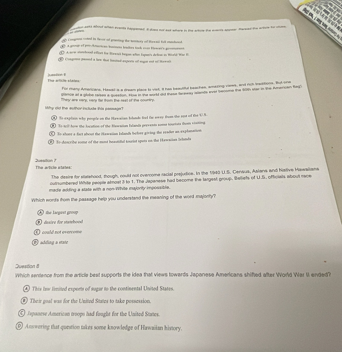 ession asks about when events happened. It does not ask where in the article the events appear. Reread the article for clues
as datos
A Congress voted in favor of granting the territory of Hawaii full statchood.
A group of pro-Arucrican business leaders took over Hawaii's government.
© A new statehood effort for Hawaii began after Japan's defeat in World War II.
Congress passed a law that limited exports of sugar out of Hawali.
Question 6
The article states:
For many Americans, Hawail is a dream place to visit. It has beautiful beaches, amazing views, and rich traditions. But one
glance at a globe raises a question. How in the world did these faraway islands ever become the 50th star in the American flag
They are very, very far from the rest of the country.
Why did the author include this passage?
④ To explain why people on the Hawaiian Islands feel far away from the rest of the U.S.
To tell how the location of the Hawaiian Islands prevents some tourists from visiting
⊙ To share a fact about the Hawaiian Islands before giving the reader an explanation
D) To describe some of the most beautiful tourist spots on the Hawaiian Islands
Question 7
The article states:
The desire for statehood, though, could not overcome racial prejudice. In the 1940 U.S. Census, Asians and Native Hawaiians
outnumbered White people almost 3 to 1. The Japanese had become the largest group. Beliefs of U.S. officials about race
made adding a state with a non-White majority impossible.
Which words from the passage help you understand the meaning of the word majority?
A the largest group
desire for statehood
C) could not overcome
adding a state
Question 8
Which sentence from the article best supports the idea that views towards Japanese Americans shifted after World War II ended?
A This law limited exports of sugar to the continental United States.
Their goal was for the United States to take possession.
© Japanese American troops had fought for the United States.
⑨ Answering that question takes some knowledge of Hawaiian history.