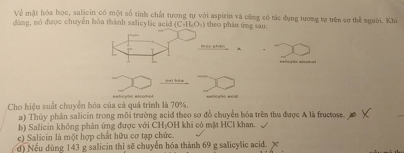 Về mặt hóa học, salicin có một số tính chất tương tự với aspirin và cũng có tác dụng tương tự trên cơ thể người. Khi
dùng, nó được chuyển hóa thành salicylic acid (C_7H_6O_3) theo phản ứng sau:
húy phán
salicylic alcohol
HO HOOC
oxi hóa
salicylic alcohol salicylic acid
Cho hiệu suất chuyển hóa của cả quá trình là 70%.
a) Thủy phân salicin trong môi trường acid theo sơ đồ chuyển hóa trên thu được A là fructose.
b) Salicin không phản ứng được với CH₃OH khi có mặt HCl khan.
c) Salicin là một hợp chất hữu cơ tạp chức.
d) Nếu dùng 143 g salicin thì sẽ chuyến hóa thành 69 g salicylic acid.