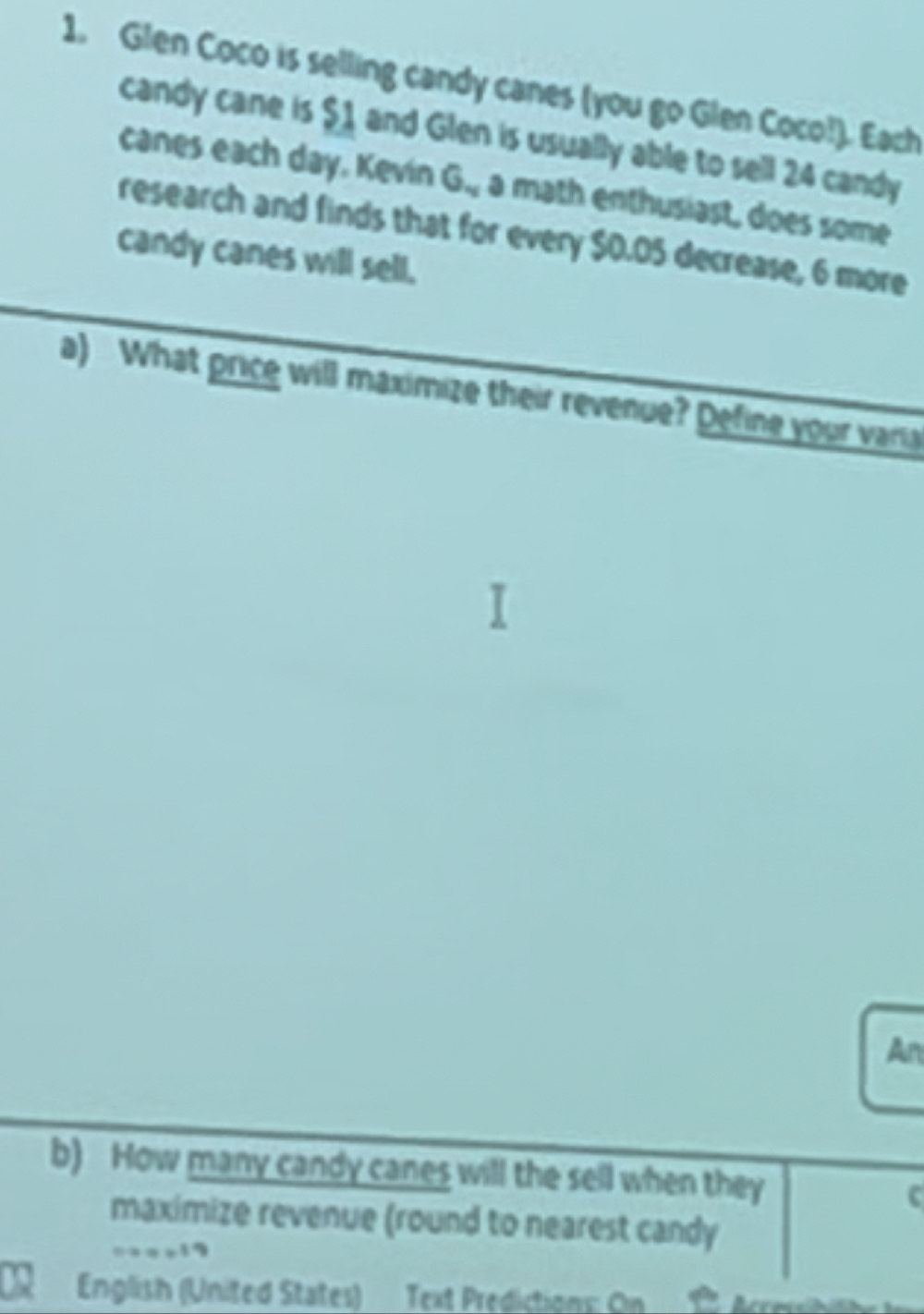 Glen Coco is selling candy canes (you go Glen Coco!). Each 
candy cane is $1 and Glen is usually able to sell 24 candy 
canes each day. Kevín G_N a math enthusiast, does some 
research and finds that for every $0.05 decrease, 6 more 
candy canes will sell. 
a) What price will maximize their revenue? Define your varia 
An 
b) How many candy canes will the sell when they c 
maximize revenue (round to nearest candy 
English (United States) Text Predictions: On