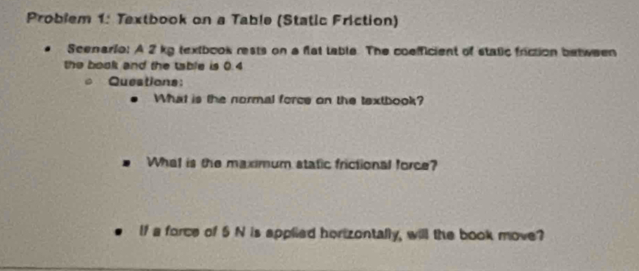 Problem 1: Textbook on a Table (Static Friction) 
Scenario: A 2 kg textbook rests on a flat table. The coefficient of static friction between 
the book and the table is 0.4
Questions: 
What is the normal force on the textbook? 
What is the maximum static frictional force? 
If a force of 5 N is applied hortzontally, will the book move?