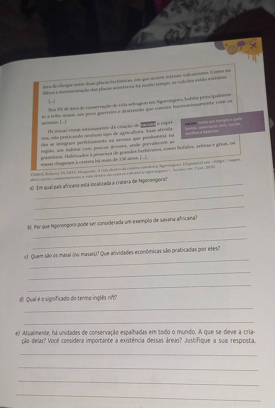 área de choque entre duas placas tectônicas, em que ocorre intenso vulcanismo. Como na
África a movimentação das placas aconteceu há muito tempo, os vulcões estão extintos.
[.]
Nos 3% de área de conservação de vida selvagem em Ngorongoro, habita principalmen-
te a tribo masai, um povo guerreiro e destemido que convive harmoniosamente com os
animais. [...]
Os masai vivem inteiramente da criação de vacuns e capri- vacuns: nome que designa o gado
nos, não praticando nenhum tipo de agricultura. Suas ativida- bovino, como vacas, bois, touros,
des se integram perfeitamente na savana que predomina na novilhos e bezerros.
região, um habitat com poucas árvores, onde prevalecem as
gramíneas. Habituados à presença de grandes herbívoros, como búfalos, zebras e gnus, os
masai chegaram à cratera há mais de 150 anos, [...].
VÁMOS, Roberto; DUARTE, Margarida. A vida dentro da cratera vulcânica Ngorongoro. Disponível em:. Acesso em: 2 jan. 2020.
a) Em qual país africano está localizada a cratera de Ngorongoro?
_
_
_
b) Por que Ngorongoro pode ser considerada um exemplo de savana africana?
_
_
c) Quem são os masai (ou masais)? Que atividades econômicas são praticadas por eles?
_
_
d) Qual é o significado do termo inglês rift?
_
_
e) Atualmente, há unidades de conservação espalhadas em todo o mundo. A que se deve a cria-
ção delas? Você considera importante a existência dessas áreas? Justifique a sua resposta.
_
_
_
_
