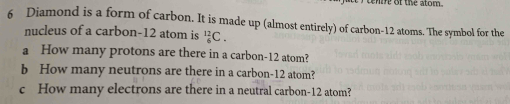 ten re of the atom.
6 Diamond is a form of carbon. It is made up (almost entirely) of carbon- 12 atoms. The symbol for the 
nucleus of a carbon- 12 atom is _6^(12)C. 
a How many protons are there in a carbon- 12 atom? 
b How many neutrons are there in a carbon- 12 atom? 
c How many electrons are there in a neutral carbon- 12 atom?