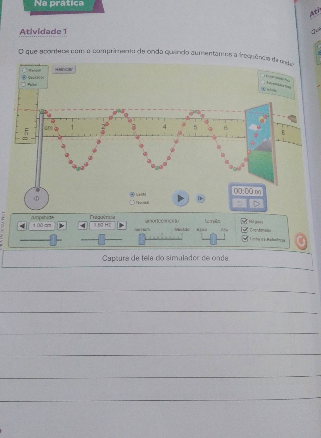 Na prática 
Ati 
Atividade 1 
Qua 
O que acontece com o comprimento de onda quando aumentamos a frequência da onda? 
Manual Reiniciar 
Oscilador 
Extremióido Fixa 
Pulso 
Extremidade Sote 
infinita
cm 1 2^0 a 4 5 6
8
Lento 
00:00.00 
D 
Normal 
Amplitude Frequência amortecimento tensão Règuas
3 < 1.00 cm < <tex>1.50 Hz
nenhum elevado Baïxa Alta * Cronômetro 
Linha de Referência 
Captura de tela do simulador de onda