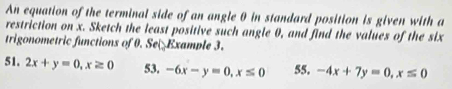 An equation of the terminal side of an angle θ in standard position is given with a
restriction on x. Sketch the least positive such angle 0, and find the values of the six
trigonometric functions of 0. Se Example 3.
51. 2x+y=0, x≥ 0 53. -6x-y=0, x≤ 0 55. -4x+7y=0, x≤ 0