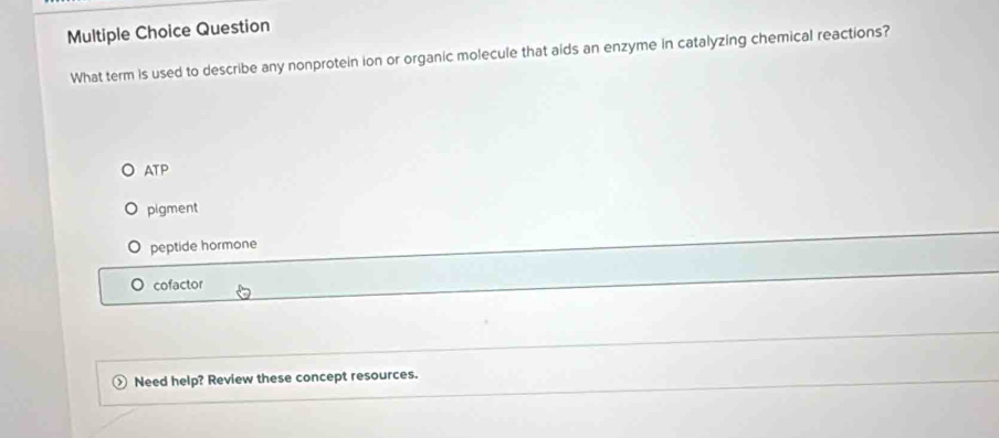 Question
What term is used to describe any nonprotein ion or organic molecule that aids an enzyme in catalyzing chemical reactions?
ATP
pigment
peptide hormone
。 cofactor
Need help? Review these concept resources.