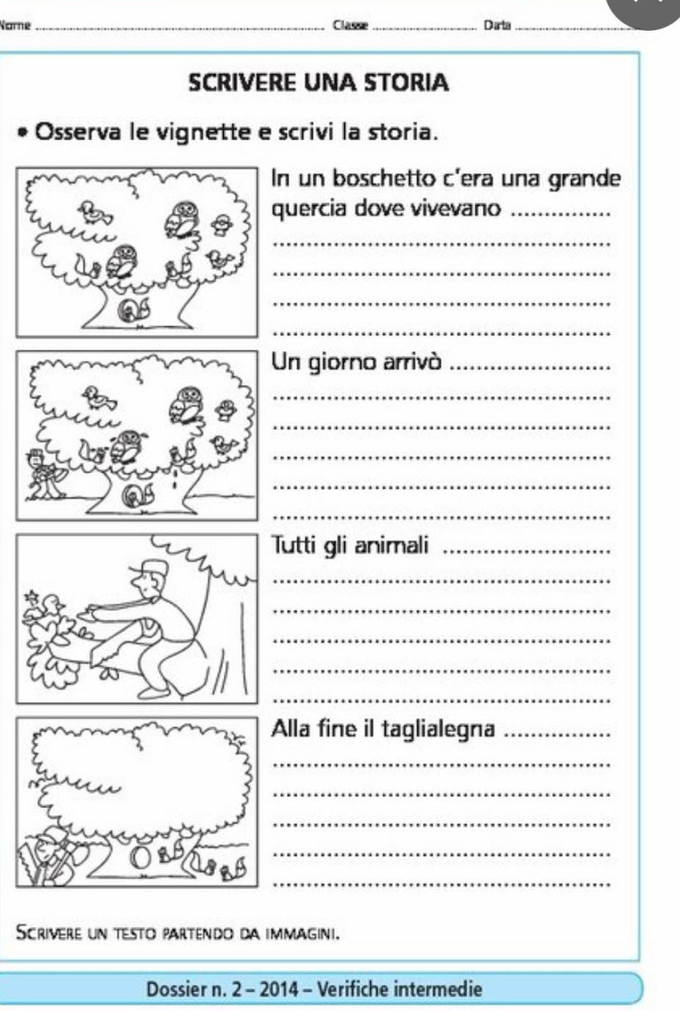 Narne_ Classe_ Data_ 
SCRIVERE UNA STORIA 
Osserva le vignette e scrivi la storia. 
n un boschetto c'era una grande 
uercia dove vivevano_ 
_ 
_ 
_ 
_ 
n giorno arrivó_ 
_ 
_ 
_ 
_ 
_ 
utti gli animali_ 
_ 
_ 
_ 
_ 
_ 
Alla fine il taglialegna_ 
_ 
_ 
_ 
_ 
_ 
Scrivere un testo partendo da immagini. 
Dossier n. 2 - 2014 - Verifiche intermedie