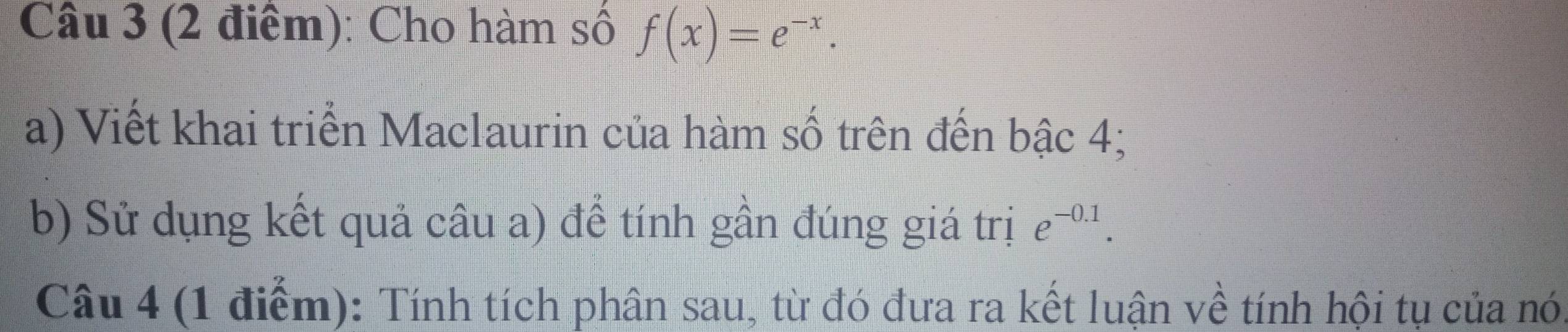 Cho hàm số f(x)=e^(-x). 
a) Viết khai triển Maclaurin của hàm số trên đến bậc 4; 
b) Sử dụng kết quả câu a) để tính gần đúng giá trị e^(-0.1). 
Câu 4 (1 điểm): Tính tích phân sau, từ đó đưa ra kết luận về tính hội tụ của nó,