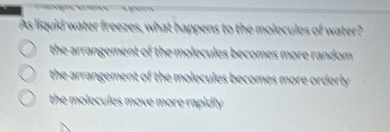 As liquid water freezes, what happens to the molecules of water?
the arrangement of the molecules becomes more random .
the arrangement of the molecules becomes more orderly .
the molecules move more rapidly .