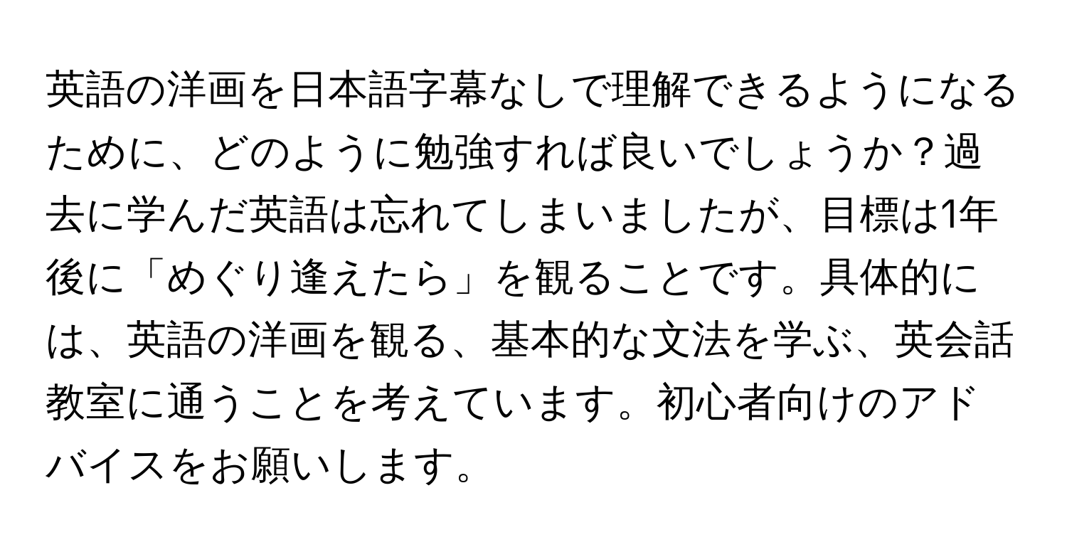 英語の洋画を日本語字幕なしで理解できるようになるために、どのように勉強すれば良いでしょうか？過去に学んだ英語は忘れてしまいましたが、目標は1年後に「めぐり逢えたら」を観ることです。具体的には、英語の洋画を観る、基本的な文法を学ぶ、英会話教室に通うことを考えています。初心者向けのアドバイスをお願いします。