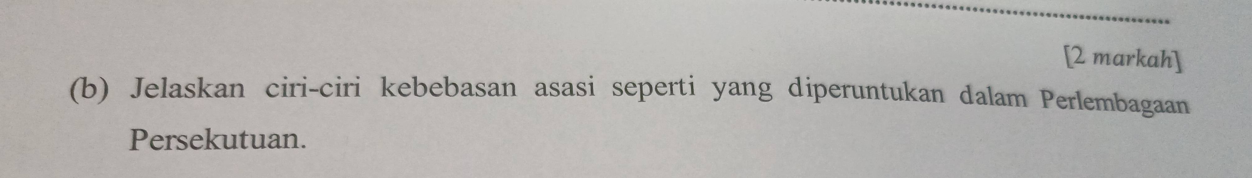 [2 markah] 
(b) Jelaskan ciri-ciri kebebasan asasi seperti yang diperuntukan dalam Perlembagaan 
Persekutuan.