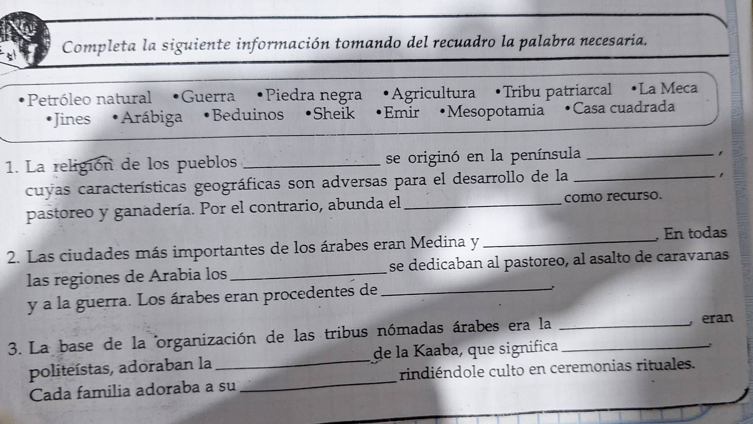 Completa la siguiente información tomando del recuadro la palabra necesaria.
Petróleo natural Guerra Piedra negra Agricultura •Tribu patriarcal •La Meca
Jines Arábiga Beduinos •Sheik Emir Mesopotamia Casa cuadrada

1. La religión de los pueblos _se originó en la península_
cuyas características geográficas son adversas para el desarrollo de la_
1
pastoreo y ganadería. Por el contrario, abunda el _como recurso.
. En todas
2. Las ciudades más importantes de los árabes eran Medina y_
las regiones de Arabia los _se dedicaban al pastoreo, al asalto de caravanas
y a la guerra. Los árabes eran procedentes de_
:
3. La base de la organización de las tribus nómadas árabes era la __, eran
de la Kaaba, que significa
_
politeístas, adoraban la_
rindiéndole culto en ceremonias rituales.
Cada familia adoraba a su