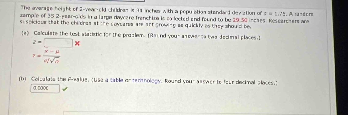 The average height of 2-year -old children is 34 inches with a population standard deviation of sigma =1.75. A random 
sample of 35 2-year -olds in a large daycare franchise is collected and found to be 29.50 inches. Researchers are 
suspicious that the children at the daycares are not growing as quickly as they should be. 
(a) Calculate the test statistic for the problem. (Round your answer to two decimal places.)
z=□ *
z= (x-mu )/sigma /sqrt(n) 
(b) Calculate the P -value. (Use a table or technology. Round your answer to four decimal places.)
0.0000