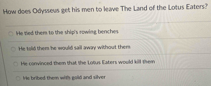 How does Odysseus get his men to leave The Land of the Lotus Eaters?
He tied them to the ship's rowing benches
He told them he would sail away without them
He convinced them that the Lotus Eaters would kill them
He bribed them with gold and silver