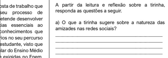 osta de trabalho que A partir da leitura e reflexão sobre a tirinha, 
seu processo de responda as questões a seguir. 
etende desenvolver 
cias essenciais ao a) O que a tirinha sugere sobre a natureza das 
conhecimentos que amizades nas redes sociais? 
_ 
rios no seu percurso 
_ 
estudante, visto que 
_ 
lar do Ensino Médio 
_ 
é exigidas no Énem