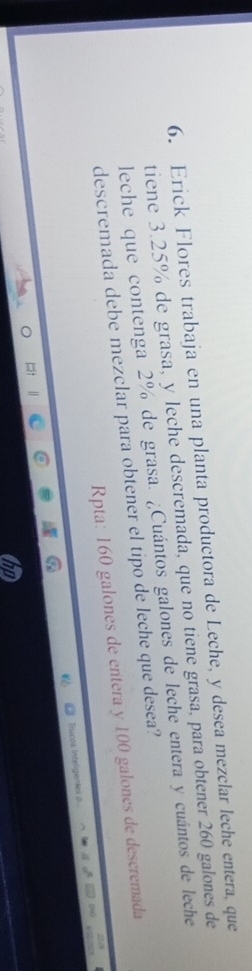 Erick Flores trabaja en una planta productora de Leche, y desea mezclar leche entera, que 
tiene 3.25% de grasa, y leche descremada, que no tiene grasa, para obtener 260 galones de 
leche que contenga 2% de grasa. ¿Cuántos galones de leche entera y cuántos de leche 
descremada debe mezclar para obtener el tipo de leche que desea? 
Rpta: 160 galones de entera y 100 galones de descremada 
Ticos