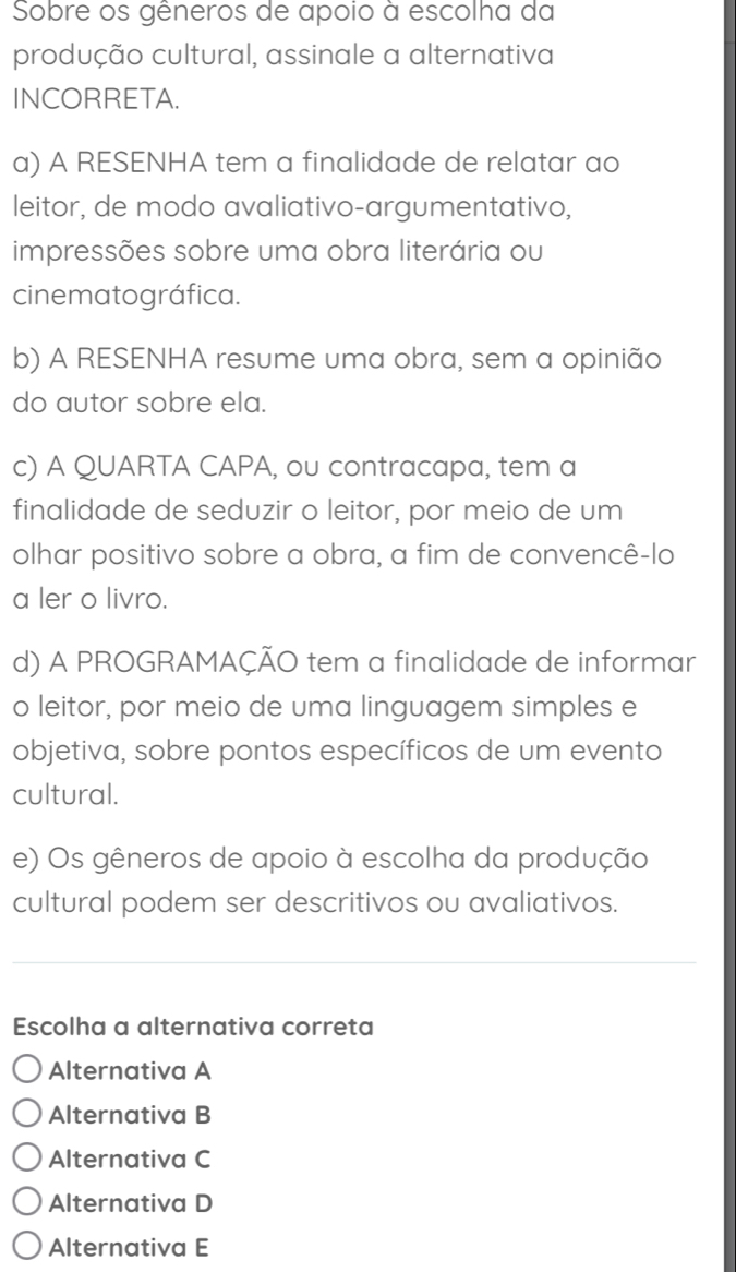 Sobre os gêneros de apoio à escolha da
produção cultural, assinale a alternativa
INCORRETA.
a) A RESENHA tem a finalidade de relatar ao
leitor, de modo avaliativo-argumentativo,
impressões sobre uma obra literária ou
cinematográfica.
b) A RESENHA resume uma obra, sem a opinião
do autor sobre ela.
c) A QUARTA CAPA, ou contracapa, tem a
finalidade de seduzir o leitor, por meio de um
olhar positivo sobre a obra, a fim de convencê-lo
a ler o livro.
d) A PROGRAMAÇÃO tem a finalidade de informar
o leitor, por meio de uma linguagem simples e
objetiva, sobre pontos específicos de um evento
cultural.
e) Os gêneros de apoio à escolha da produção
cultural podem ser descritivos ou avaliativos.
Escolha a alternativa correta
Alternativa A
Alternativa B
Alternativa C
Alternativa D
Alternativa E