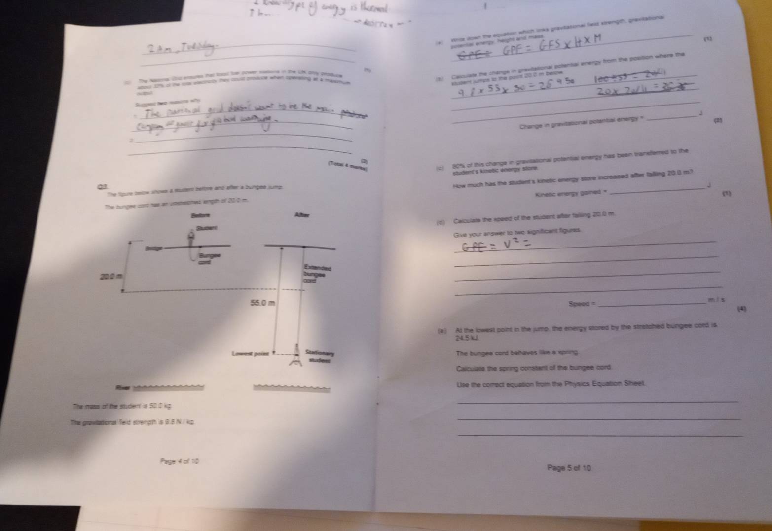 Wrise down the equation which links gravitational field strength, gravitationa 
potentas enerpy. height and mass. 
(1 
_ 
_ 
The Natonal Oz ensuts that Roal for hower sations in the UK any produce_ 
atoul 121% of the toas eetinatly thes coullt produce when operating at a masumum 
ougut 
_ 
Suggest twomasore wy 
_ 
_ 
_ 
Change in gravitational polantial energy ' _J (2) 
_ 
2 
(c) 80% of this change in gravitational potential energy has been transferred to the 
( 
(Total 4 marks) 
The figure beow showe a studient belfore and after a bumpee jump saudent's kinetic energy stare 
J 
n unstreched langth of 200 m. How much has the student's kinetic energy store increaised after falling 20.0 m? 
Kinelic energy gained = (1) 
(d) Calculate the speed of the student after faiing 20.0 m. 
_ 
Give your answer to two significant figures. 
_ 
_ 
_ 
Speed = _mís 
(4) 
(e) At the lowest point in the jump, the energy stored by the stretched bungee cord is
24.5 k३ 
The bungee cord behaves like a spring. 
Calculate the spring constant of the bungee cord 
Use the correct equation from the Physics Equation Sheet. 
The mass of the studernt is 50.0 kg
_ 
The gravilational feld strength is 9.8 N / kg
_ 
_ 
Page 4 of 1ID 
Page 5 of 10