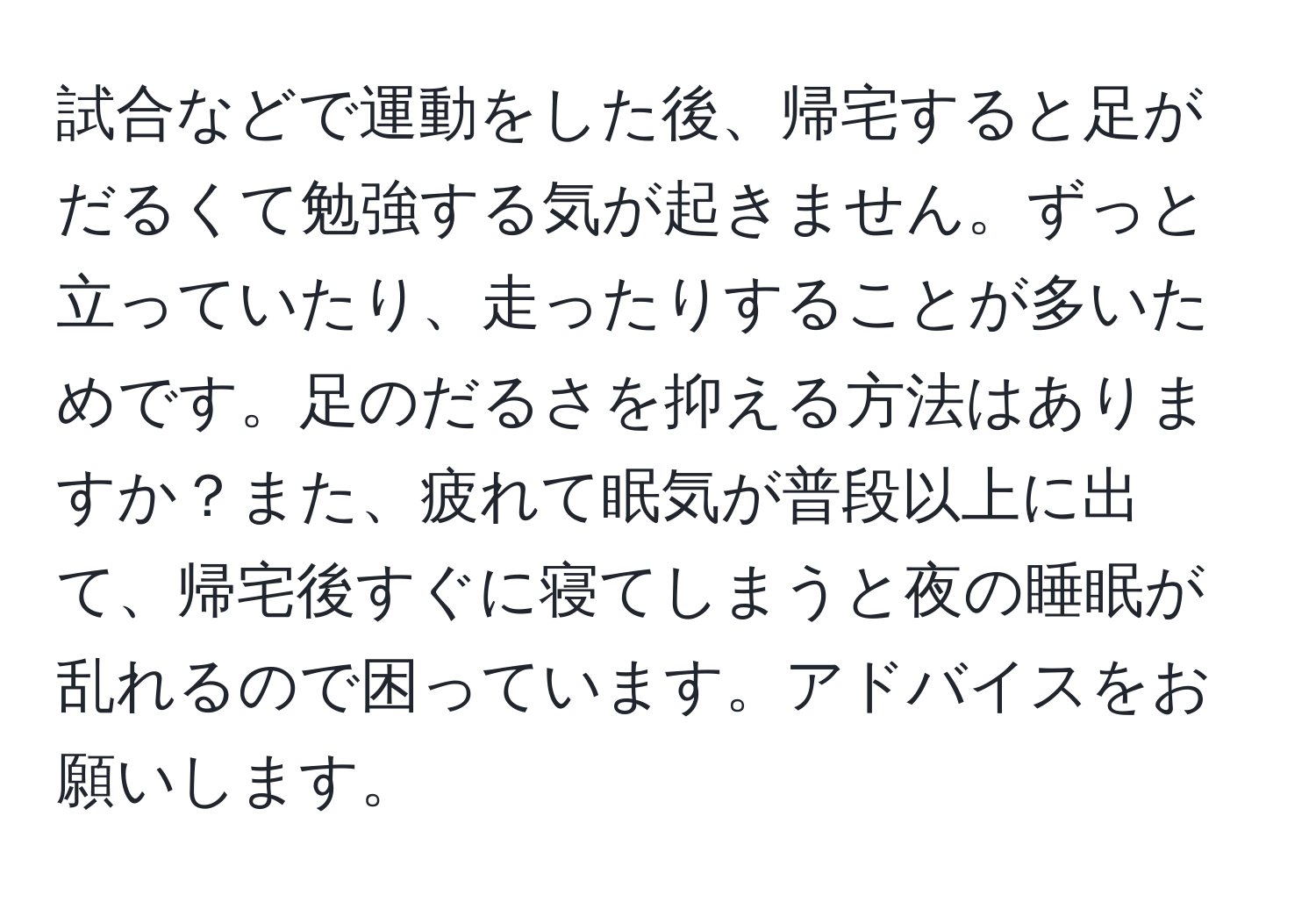 試合などで運動をした後、帰宅すると足がだるくて勉強する気が起きません。ずっと立っていたり、走ったりすることが多いためです。足のだるさを抑える方法はありますか？また、疲れて眠気が普段以上に出て、帰宅後すぐに寝てしまうと夜の睡眠が乱れるので困っています。アドバイスをお願いします。