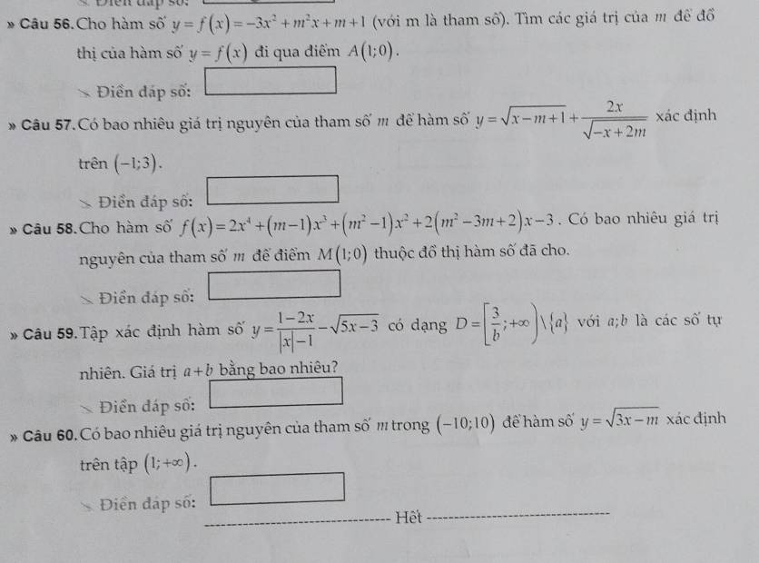 Câu 56.Cho hàm số y=f(x)=-3x^2+m^2x+m+1 (với m là tham số). Tìm các giá trị của m để đổ 
thị của hàm số y=f(x) đi qua điểm A(1;0). 
Điền đáp số: □ 
Câu 57.Có bao nhiêu giá trị nguyên của tham số m để hàm số y=sqrt(x-m+1)+ 2x/sqrt(-x+2m)  xác định 
trên - l;3). 
□ 
* Diền đáp số: □ 
* Câu 58. Cho hàm số f(x)=2x^4+(m-1)x^3+(m^2-1)x^2+2(m^2-3m+2)x-3 Có bao nhiêu giá trị 
nguyên của tham số '' đế điểm M(1;0) thuộc đồ thị hàm số đã cho. 
Điền đáp số: □ 
* Câu 59. Tập xác định hàm số y= (1-2x)/|x|-1 -sqrt(5x-3) có dạng D=[ 3/b ;+∈fty )vee  a với a;b là các số tự 
nhiên. Giá trị a+b bằng bao nhiêu? 
Điển đáp số: □ 
* Câu 60. Có bao nhiêu giá trị nguyên của tham số '' trong (-10;10) để hàm số y=sqrt(3x-m) xác định 
trên that ap(1;+∈fty ). 
Điền đáp số: □ 
Hết