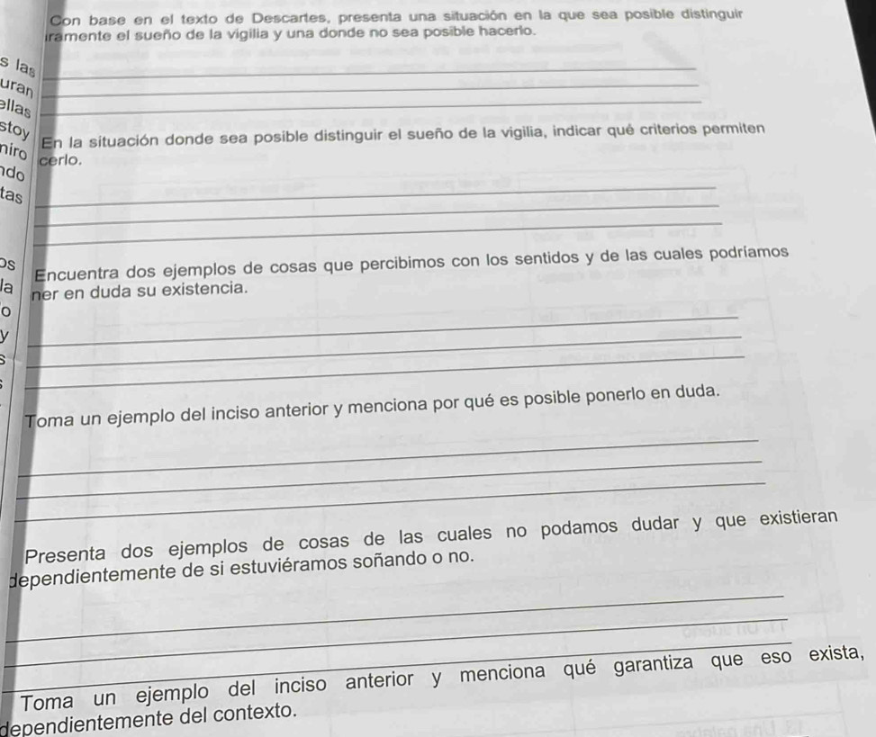 Con base en el texto de Descartes, presenta una situación en la que sea posible distinguir 
iramente el sueño de la vigilia y una donde no sea posible hacerlo. 
s las_ 
uran_ 
llas_ 
stoy 
En la situación donde sea posible distinguir el sueño de la vigilia, indicar qué criterios permiten 
niro 
cerlo. 
_ 
do 
_ 
tas 
_ 
s 
Encuentra dos ejemplos de cosas que percibimos con los sentidos y de las cuales podríamos 
la ner en duda su existencia. 
0 
V 
_ 
_ 
_ 
Toma un ejemplo del inciso anterior y menciona por qué es posible ponerlo en duda. 
_ 
_ 
_ 
Presenta dos ejemplos de cosas de las cuales no podamos dudar y que existieran 
_ 
dependientemente de si estuviéramos soñando o no. 
_ 
_ 
Toma un ejemplo del inciso anterior y menciona qué garantiza que eso exista, 
dependientemente del contexto.