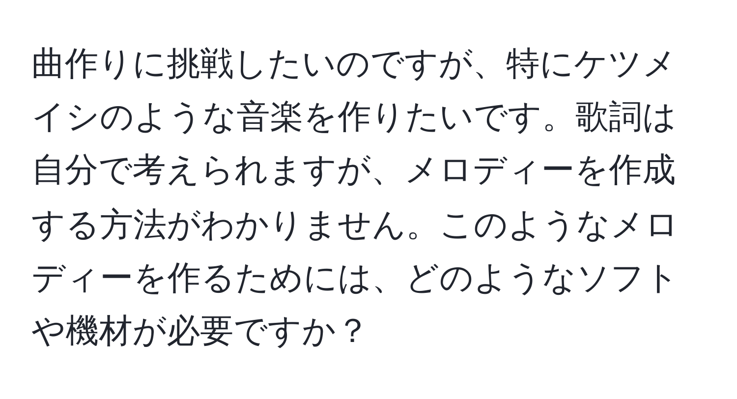 曲作りに挑戦したいのですが、特にケツメイシのような音楽を作りたいです。歌詞は自分で考えられますが、メロディーを作成する方法がわかりません。このようなメロディーを作るためには、どのようなソフトや機材が必要ですか？