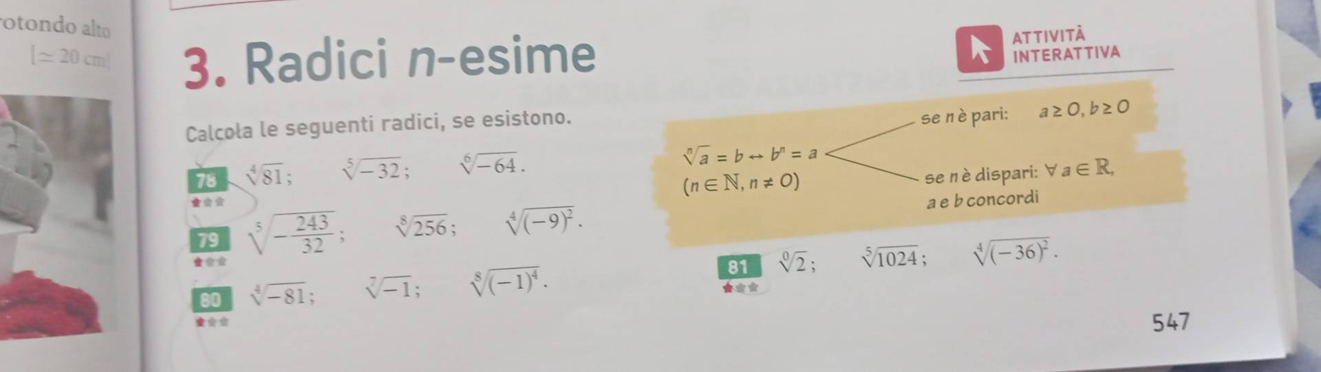 otondo alto
[≌ 20cm] 3. Radici n-esime 
ATTIVITÀ 
INTERATTIVA 
Calcola le seguenti radici, se esistono. 
se nè pari: a≥ 0, b≥ 0
sqrt[n](a)=brightarrow b^n=a
78 sqrt[4](81); sqrt[5](-32); sqrt[6](-64). forall a∈ R,
(n∈ N,n!= 0)
se nè dispari: 
79 sqrt[5](-frac 243)32; sqrt[8](256); sqrt[4]((-9)^2). a e b concordi 
81 sqrt[0](2); sqrt[5](1024); sqrt[4]((-36)^2). 
80 sqrt[4](-81) sqrt[7](-1) : sqrt[8]((-1)^4). ★** 
547