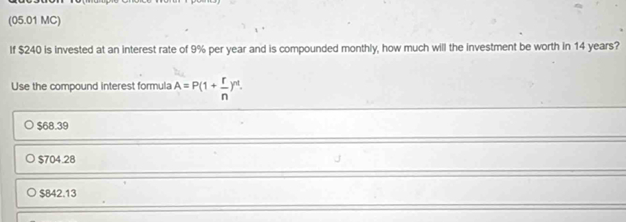 (05.01 MC)
If $240 is invested at an interest rate of 9% per year and is compounded monthly, how much will the investment be worth in 14 years?
Use the compound interest formula A=P(1+ r/n )^nt.
$68.39
$704.28
$842.13